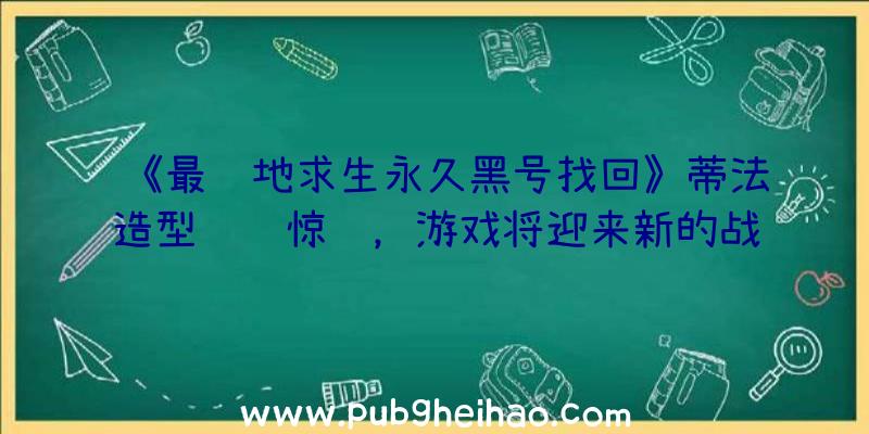 《最绝地求生永久黑号找回》蒂法造型细节惊艳，游戏将迎来新的战斗风格