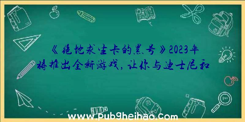 《绝地求生卡的黑号》2023年将推出全新游戏，让你与迪士尼和皮克斯的角色一起探索神奇之地！