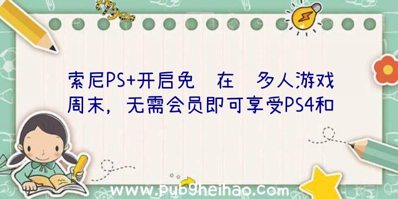 索尼PS+开启免费在线多人游戏周末，无需会员即可享受PS4和PS5游戏的在线多人游戏模式