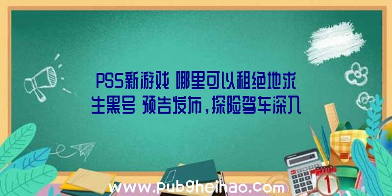 PS5新游戏《哪里可以租绝地求生黑号》预告发布，探险驾车深入禁区