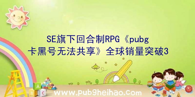 SE旗下回合制RPG《pubg卡黑号无法共享》全球销量突破300万