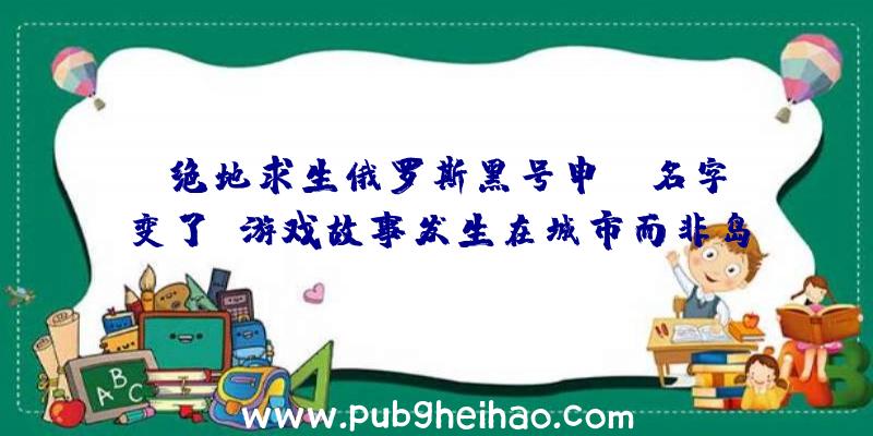 《绝地求生俄罗斯黑号申请》名字变了，游戏故事发生在城市而非岛屿