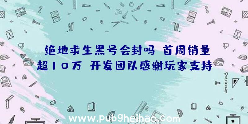 《绝地求生黑号会封吗》首周销量超10万，开发团队感谢玩家支持并计划推出年底首个更新