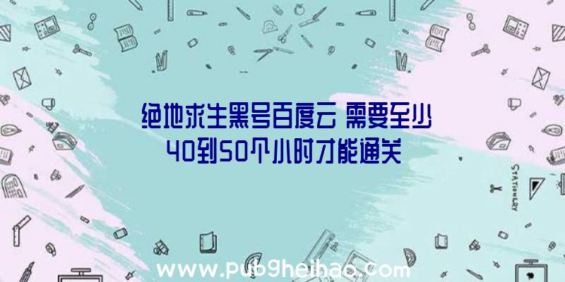 《绝地求生黑号百度云》需要至少40到50个小时才能通关